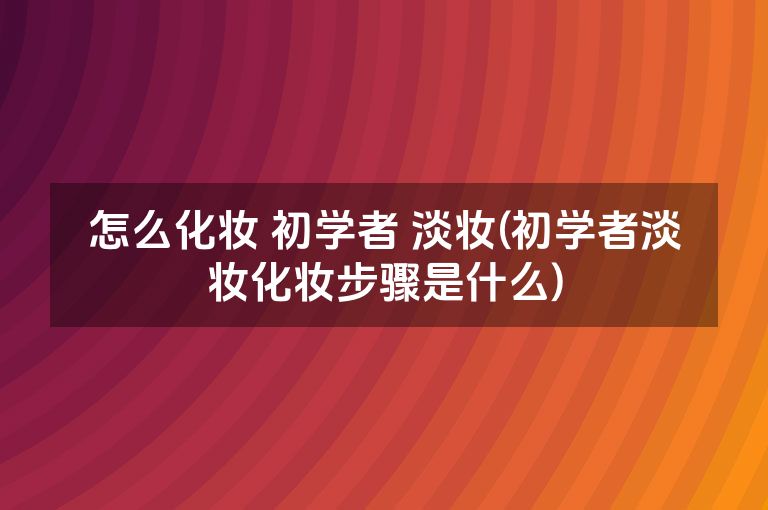 怎么化妆 初学者 淡妆(初学者淡妆化妆步骤是什么)